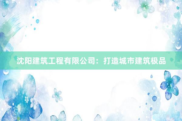 沈阳建筑工程有限公司：打造城市建筑极品