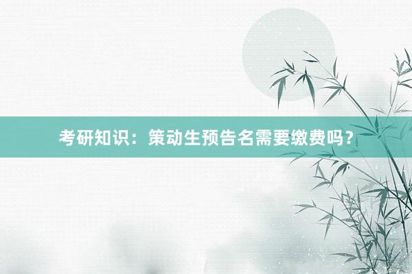 考研知识：策动生预告名需要缴费吗？