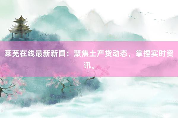 莱芜在线最新新闻：聚焦土产货动态，掌捏实时资讯。