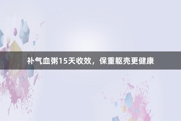 补气血粥15天收效，保重躯壳更健康