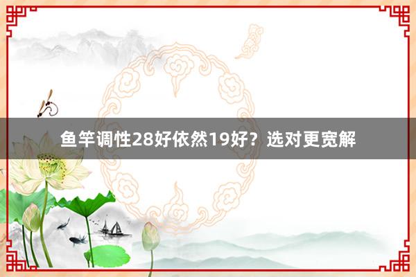 鱼竿调性28好依然19好？选对更宽解